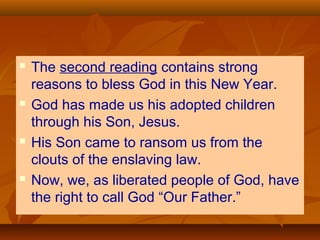 







The second reading contains strong
reasons to bless God in this New Year.
God has made us his adopted children
through his Son, Jesus.
His Son came to ransom us from the
clouts of the enslaving law.
Now, we, as liberated people of God, have
the right to call God “Our Father.”

 