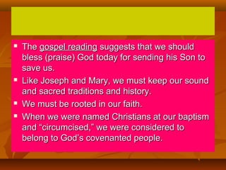 






The gospel reading suggests that we should
bless (praise) God today for sending his Son to
save us.
Like Joseph and Mary, we must keep our sound
and sacred traditions and history.
We must be rooted in our faith.
When we were named Christians at our baptism
and “circumcised,” we were considered to
belong to God’s covenanted people.

 