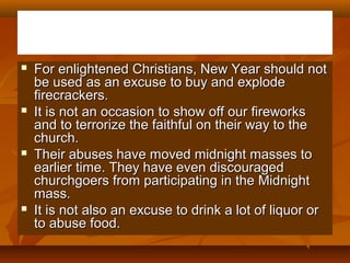 







For enlightened Christians, New Year should not
be used as an excuse to buy and explode
firecrackers.
It is not an occasion to show off our fireworks
and to terrorize the faithful on their way to the
church.
Their abuses have moved midnight masses to
earlier time. They have even discouraged
churchgoers from participating in the Midnight
mass.
It is not also an excuse to drink a lot of liquor or
to abuse food.

 
