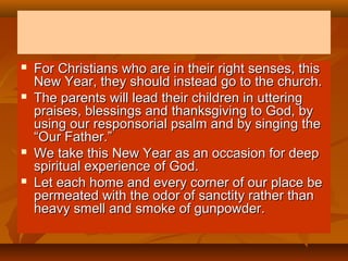







For Christians who are in their right senses, this
New Year, they should instead go to the church.
The parents will lead their children in uttering
praises, blessings and thanksgiving to God, by
using our responsorial psalm and by singing the
“Our Father.”
We take this New Year as an occasion for deep
spiritual experience of God.
Let each home and every corner of our place be
permeated with the odor of sanctity rather than
heavy smell and smoke of gunpowder.

 