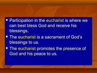 





Participation in the eucharist is where we
can best bless God and receive his
blessings.
The eucharist is a sacrament of God’s
blessings to us.
The eucharist promotes the presence of
God and his peace to us.

 