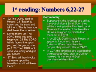 1 reading: Numbers 6,22-27
st







22 The LORD said to
Moses: 23 "Speak to
Aaron and his sons and
tell them: This is how you
shall bless the Israelites.
Say to them: 24 The
LORD bless you and
keep you! 25 The LORD
let his face shine upon
you, and be gracious to
you! 26 The LORD look
upon you kindly and give
you peace!
27 So shall they invoke
my name upon the
Israelites, and I will bless
them."

Commentary
 Supposedly, the Israelites are still at
the foot of Mount Sinai. Soon they
will be moving to the Promised Land.
Moses is the leader of the Israelites.
He was assigned by God to lead
them out of Egypt.
 In vv.22-23, God instructs Moses to
speak to Aaron and his sons
(priests). When they bless the
people, they should utter vv.24-26.
 In v.27, the Israelites are expected to
acknowledge God, pray to God (to
invoked his name) and God
promises to bless them.

 
