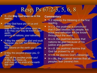 Resp. Ps 67:2-3, 5, 6, 8








R. (2a) May God bless us in his
mercy.

Commentary
 V.2 repeats the blessing in the first
reading.
2 May God have pity on us and
bless us;
 In v.3, the psalmist is convinced
may he let his face shine upon us.
that if God blesses his people, his
3 So may your way be known upon
ways and salvation will be known
earth;
among all nations, your salvation.
throughout the world.
 In v.5, the psalmist desires that
5 May the nations be glad and exult
nations be glad because of his
because you rule the peoples in
justice and guidance.
equity;
the nations on the earth you guide.  In v.6, the psalmist desires that
God be praised by all.
6 May the peoples praise you, O
 In v.8, he desires God’s blessings.
God;
may all the peoples praise you!
 In v.8b, the psalmist desires that all
8 May God bless us,
peoples fear (revere) him.
and may all the ends of the earth
fear him!

 