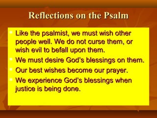 Reflections on the Psalm






Like the psalmist, we must wish other
people well. We do not curse them, or
wish evil to befall upon them.
We must desire God’s blessings on them.
Our best wishes become our prayer.
We experience God’s blessings when
justice is being done.

 