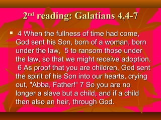 2 reading: Galatians 4,4-7
nd



4 When the fullness of time had come,
God sent his Son, born of a woman, born
under the law, 5 to ransom those under
the law, so that we might receive adoption.
6 As proof that you are children, God sent
the spirit of his Son into our hearts, crying
out, "Abba, Father!“ 7 So you are no
longer a slave but a child, and if a child
then also an heir, through God.

 
