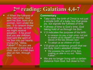 2 reading: Galatians 4,4-7
nd



4 When the fullness of
time had come, God
sent his Son, born of a
woman, born under the
law, 5 to ransom those
under the law, so that
we might receive
adoption. 6 As proof
that you are children,
God sent the spirit of
his Son into our hearts,
crying out, "Abba,
Father!“ 7 So you are
no longer a slave but a
child, and if a child then
also an heir, through
God.

Commentary
 Take note: the birth of Christ is not just
a simple birth of a baby boy that gives
joy, but signals the fullness of time.
 Fullness of time is God’s time, God
taking hold of us through his Son.
 V.5 indicates the purpose of his birth:






V.6 gives us evidence (proof) that we
are truly God’s adopted children.




to ransom (to pay a high price, not just
to snatch us by stealth) us who are
slaves of the law (Mosaic law)
To adopt us as children of God
We possess the spirit of his Son,
making us able to cry out, “Abba,
Father.”

We are no longer living with a certain
distance from God, but close to him.

 