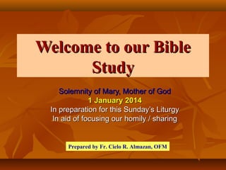 Welcome to our Bible
Study
Solemnity of Mary, Mother of God
1 January 2014
In preparation for this Sunday’s Liturgy
In aid of focusing our homily / sharing

Prepared by Fr. Cielo R. Almazan, OFM

 