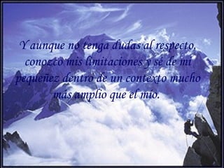 Y aunque no tenga dudas al respecto,
conozco mis limitaciones y sé de mi
pequeñez dentro de un contexto mucho
más amplio que el mío.
 