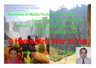 From air to air, like an empty net
I went between the streets and atmosphere
arriving and departing...

Mountains of Machu Picchu reverberated,
Streams below said in a murmur,
Icebergs of Balcameda chilled to say,
Waters of Iguazu roared,

A Happy New Year to You.
Usha

Srinivas
CLICK ABOVE

 