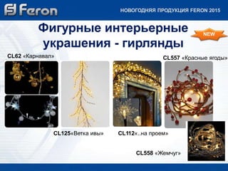 НОВОГОДНЯЯ ПРОДУКЦИЯ FERON 2015 
Фигурные интерьерные 
украшения - гирлянды 
CL62 «Карнавал» 
CL557 «Красные ягоды» 
CL125«Ветка ивы» CL112«..на проем» 
NEW 
CL558 «Жемчуг» 
 