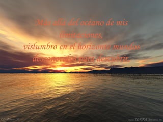 Más allá del océano de mis
límitaciones,
vislumbro en el horizonte mundos
desconocidos para descubrir.
 