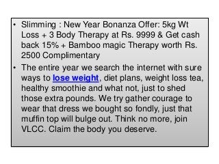 • Slimming : New Year Bonanza Offer: 5kg Wt
Loss + 3 Body Therapy at Rs. 9999 & Get cash
back 15% + Bamboo magic Therapy worth Rs.
2500 Complimentary
• The entire year we search the internet with sure
ways to lose weight, diet plans, weight loss tea,
healthy smoothie and what not, just to shed
those extra pounds. We try gather courage to
wear that dress we bought so fondly, just that
muffin top will bulge out. Think no more, join
VLCC. Claim the body you deserve.
 