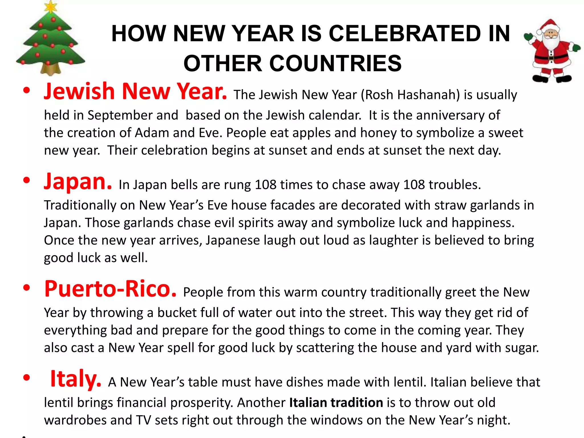 HOW NEW YEAR IS CELEBRATED IN
OTHER COUNTRIES
• Jewish New Year. The Jewish New Year (Rosh Hashanah) is usually
held in September and based on the Jewish calendar. It is the anniversary of
the creation of Adam and Eve. People eat apples and honey to symbolize a sweet
new year. Their celebration begins at sunset and ends at sunset the next day.
• Japan. In Japan bells are rung 108 times to chase away 108 troubles.
Traditionally on New Year’s Eve house facades are decorated with straw garlands in
Japan. Those garlands chase evil spirits away and symbolize luck and happiness.
Once the new year arrives, Japanese laugh out loud as laughter is believed to bring
good luck as well.
• Puerto-Rico. People from this warm country traditionally greet the New
Year by throwing a bucket full of water out into the street. This way they get rid of
everything bad and prepare for the good things to come in the coming year. They
also cast a New Year spell for good luck by scattering the house and yard with sugar.
• Italy. A New Year’s table must have dishes made with lentil. Italian believe that
lentil brings financial prosperity. Another Italian tradition is to throw out old
wardrobes and TV sets right out through the windows on the New Year’s night.
 