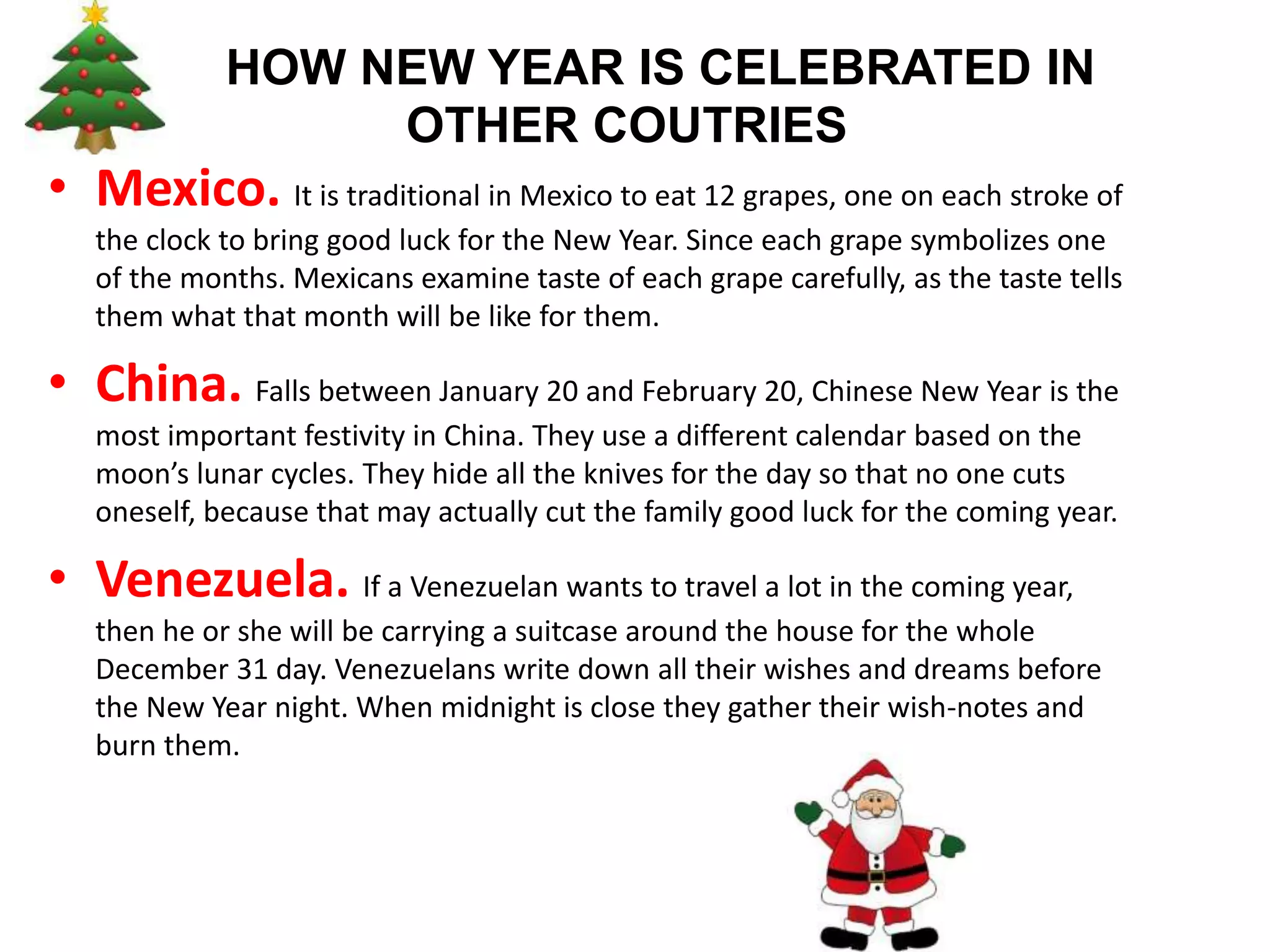 HOW NEW YEAR IS CELEBRATED IN
OTHER COUTRIES
• Mexico. It is traditional in Mexico to eat 12 grapes, one on each stroke of
the clock to bring good luck for the New Year. Since each grape symbolizes one
of the months. Mexicans examine taste of each grape carefully, as the taste tells
them what that month will be like for them.
• China. Falls between January 20 and February 20, Chinese New Year is the
most important festivity in China. They use a different calendar based on the
moon’s lunar cycles. They hide all the knives for the day so that no one cuts
oneself, because that may actually cut the family good luck for the coming year.
• Venezuela. If a Venezuelan wants to travel a lot in the coming year,
then he or she will be carrying a suitcase around the house for the whole
December 31 day. Venezuelans write down all their wishes and dreams before
the New Year night. When midnight is close they gather their wish-notes and
burn them.
 