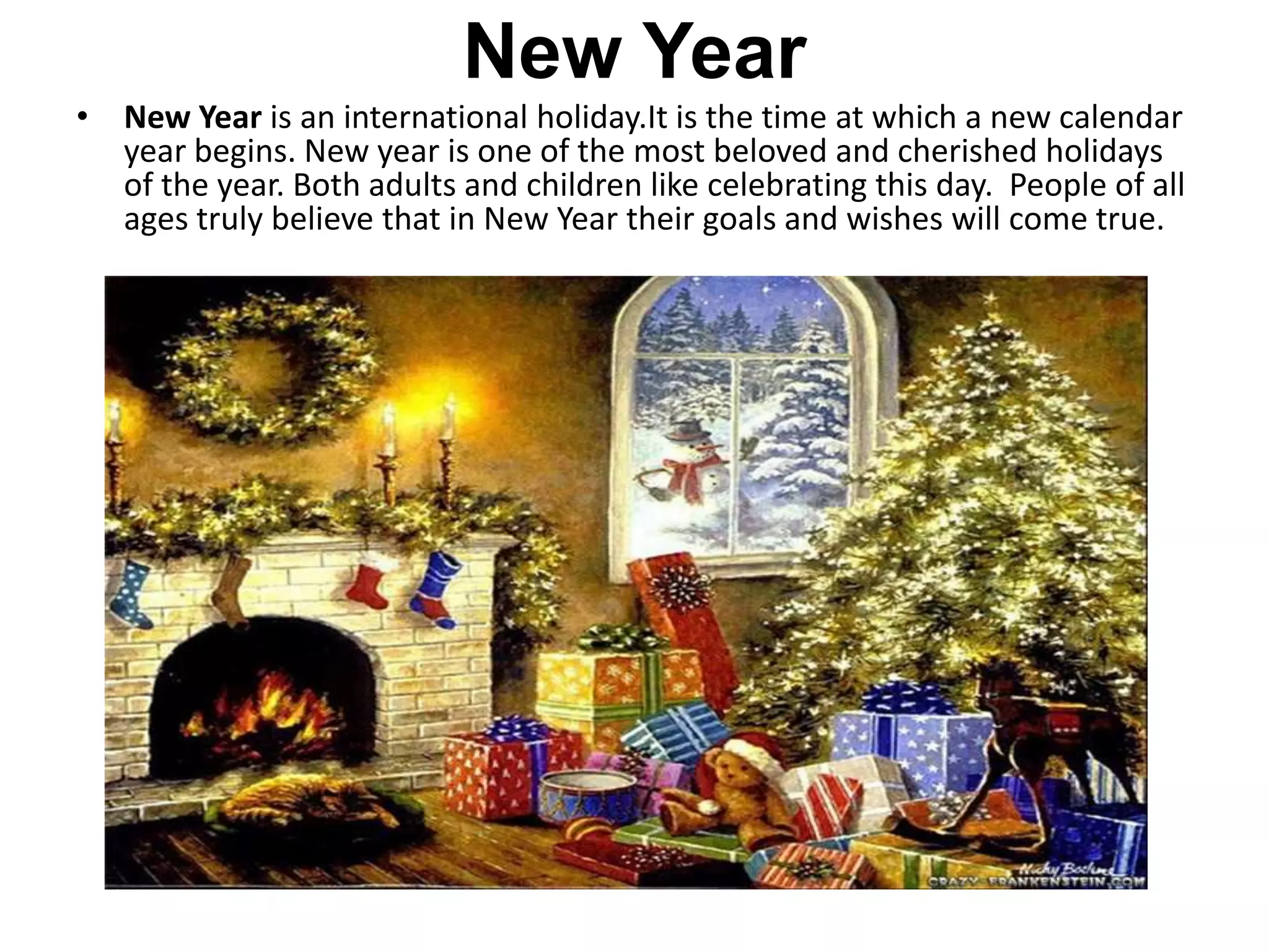New Year
• New Year is an international holiday.It is the time at which a new calendar
year begins. New year is one of the most beloved and cherished holidays
of the year. Both adults and children like celebrating this day. People of all
ages truly believe that in New Year their goals and wishes will come true.
 