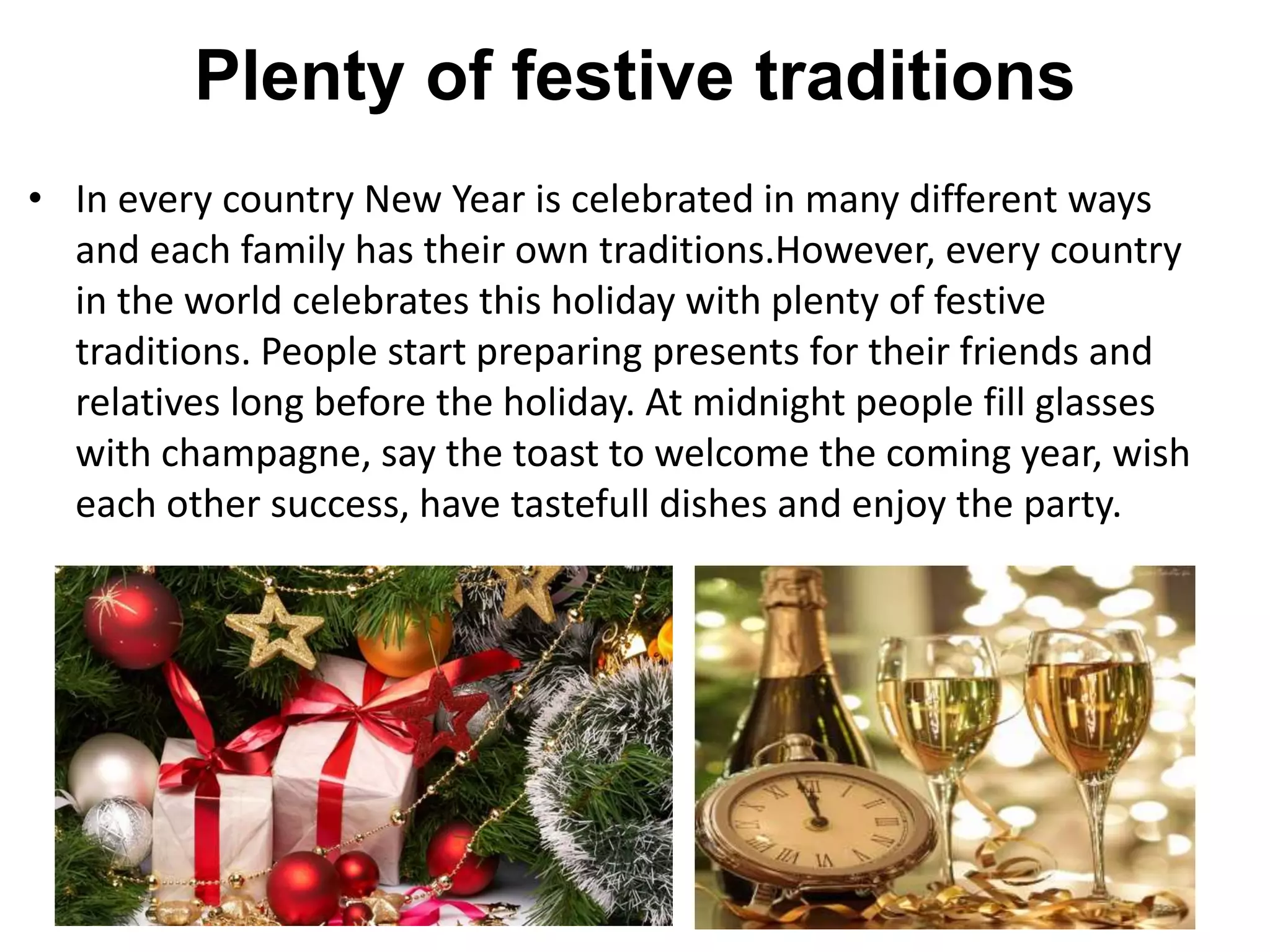 Plenty of festive traditions
• In every country New Year is celebrated in many different ways
and each family has their own traditions.However, every country
in the world celebrates this holiday with plenty of festive
traditions. People start preparing presents for their friends and
relatives long before the holiday. At midnight people fill glasses
with champagne, say the toast to welcome the coming year, wish
each other success, have tastefull dishes and enjoy the party.
 