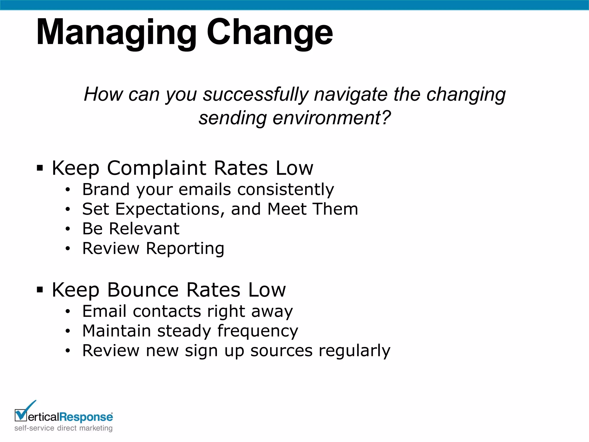 Managing Change
      How can you successfully navigate the changing
                 sending environment?

 Keep Complaint Rates Low
  •   Brand your emails consistently
  •   Set Expectations, and Meet Them
  •   Be Relevant
  •   Review Reporting

 Keep Bounce Rates Low
  • Email contacts right away
  • Maintain steady frequency
  • Review new sign up sources regularly
 