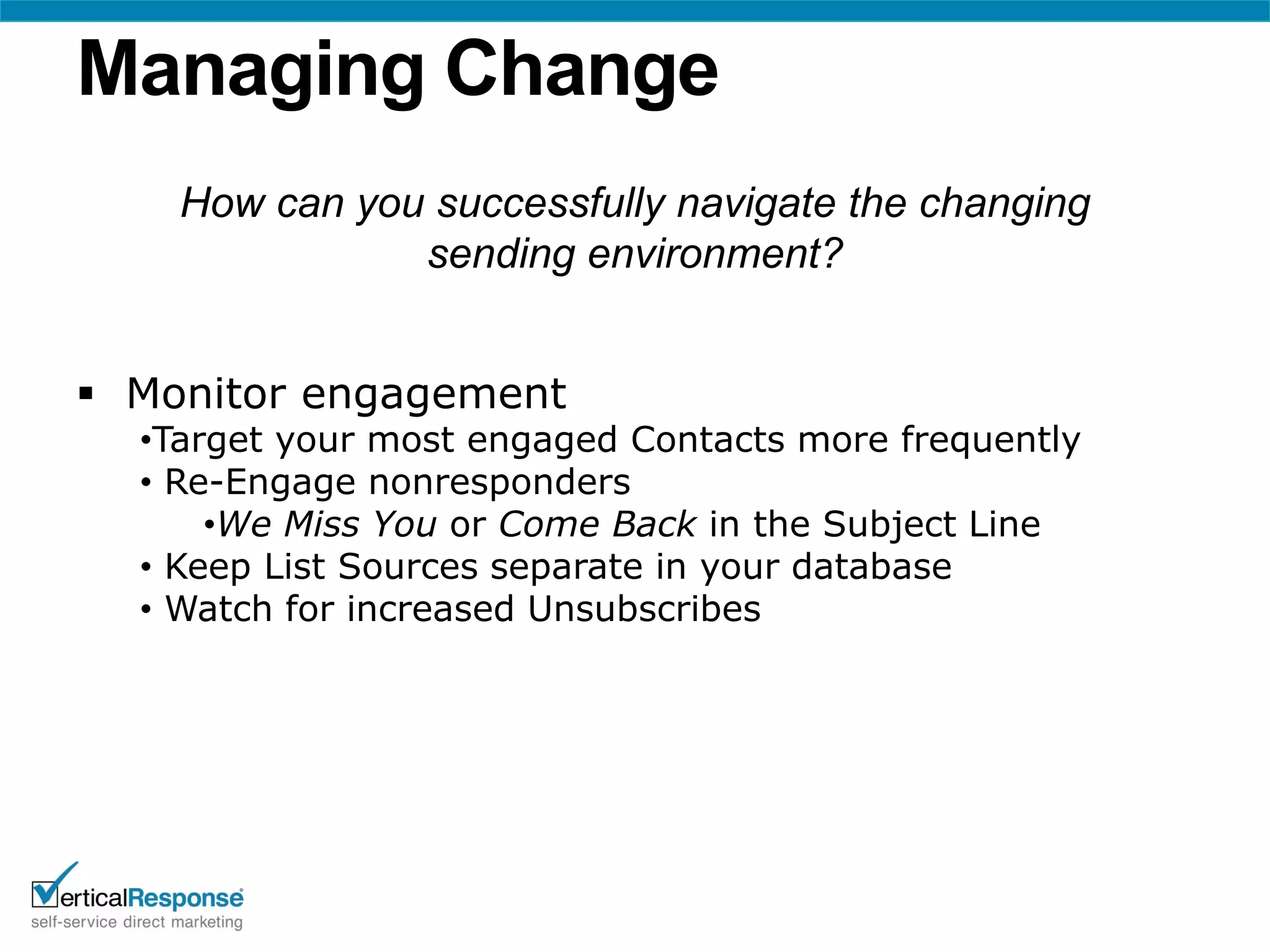 Managing Change
    How can you successfully navigate the changing
               sending environment?


 Monitor engagement
  •Target your most engaged Contacts more frequently
  • Re-Engage nonresponders
      •We Miss You or Come Back in the Subject Line
  • Keep List Sources separate in your database
  • Watch for increased Unsubscribes
 
