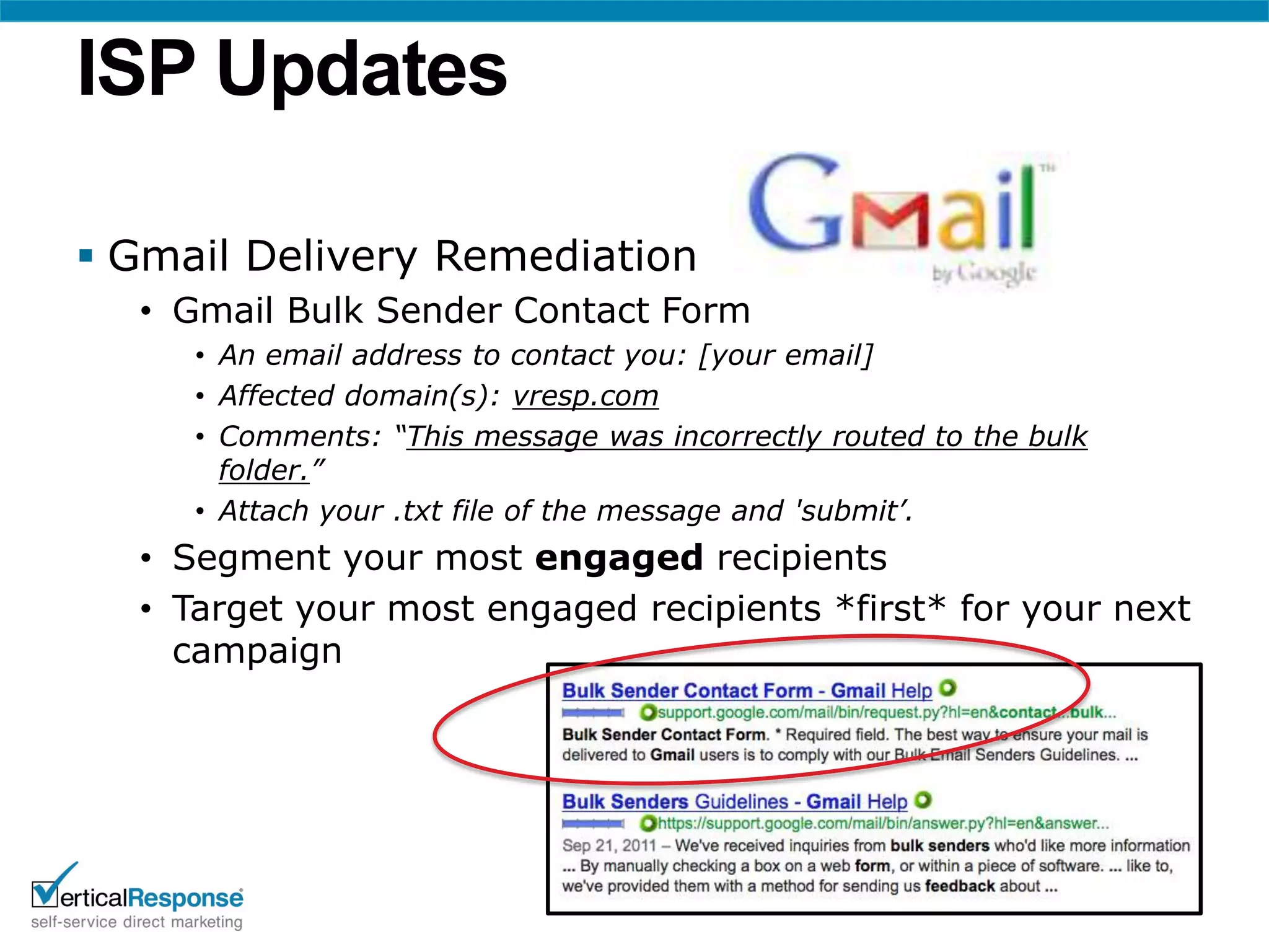 ISP Updates

 Gmail Delivery Remediation
  • Gmail Bulk Sender Contact Form
     • An email address to contact you: [your email]
     • Affected domain(s): vresp.com
     • Comments: “This message was incorrectly routed to the bulk
       folder.”
     • Attach your .txt file of the message and 'submit’.
  • Segment your most engaged recipients
  • Target your most engaged recipients *first* for your next
    campaign
 