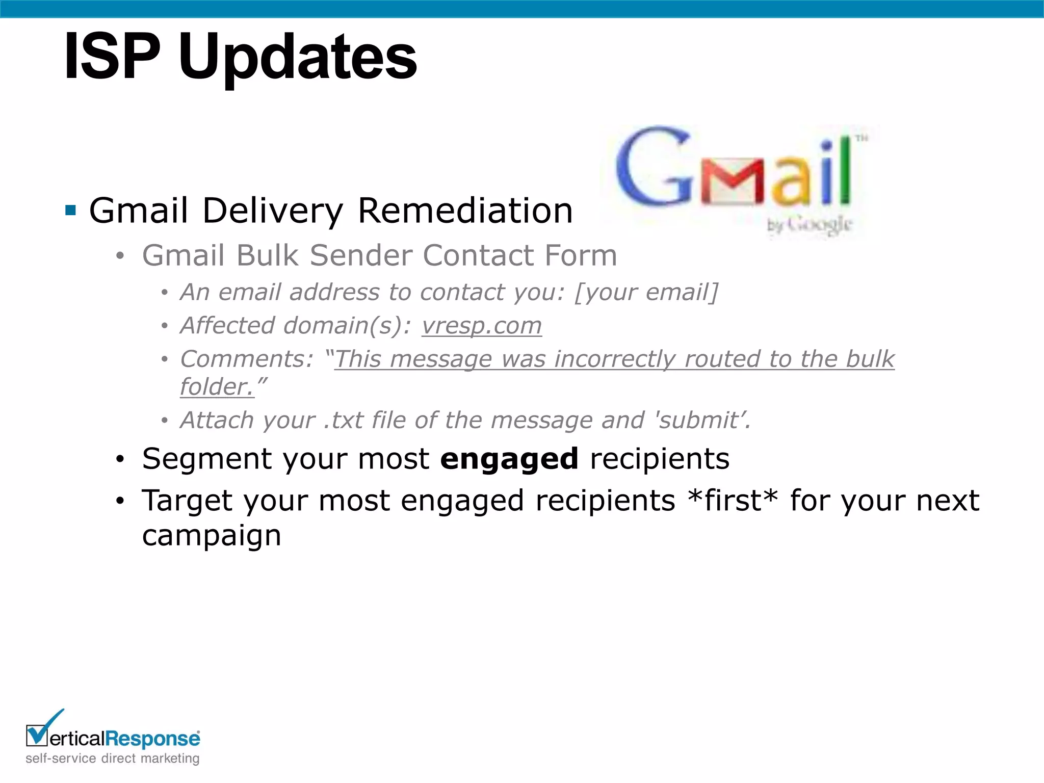 ISP Updates

 Gmail Delivery Remediation
  • Gmail Bulk Sender Contact Form
     • An email address to contact you: [your email]
     • Affected domain(s): vresp.com
     • Comments: “This message was incorrectly routed to the bulk
       folder.”
     • Attach your .txt file of the message and 'submit’.
  • Segment your most engaged recipients
  • Target your most engaged recipients *first* for your next
    campaign
 