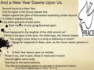 And a New Year Dawns Upon Us.
Several hours to a New Year
And the lights in the House appear dull,
Matted against the glow of firecrackers exploding yonder beyond,
In hidden neighbourhoods,
Like silent screams of past years
Dark moons of eras gone illumined again.
What happened to the laughter of the child around us?
Where is the glow of the eyes, the fatted legs, the cherub cheeks?
T
The angel’s voice rising in a song or bellowing in snore?
Whatever happened to Baby Jane, as the movie classic glowers in
neon sign.
A New Year dawns upon us mortals,
Those in joy, and in pain, those in need and in boom
Clamoring the same smile,
Yearning for the same serenity,
The tide of everlasting peace to cascade in Everyone’s Heart.
From Gene Pagkanlungan’s Poetry 12-31-13

 