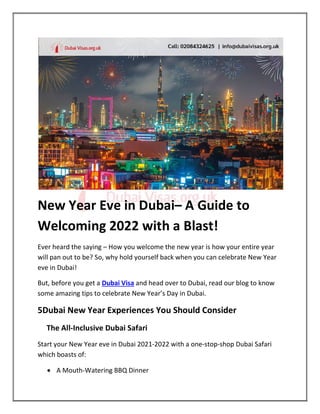New Year Eve in Dubai– A Guide to
Welcoming 2022 with a Blast!
Ever heard the saying – How you welcome the new year is how your entire year
will pan out to be? So, why hold yourself back when you can celebrate New Year
eve in Dubai!
But, before you get a Dubai Visa and head over to Dubai, read our blog to know
some amazing tips to celebrate New Year’s Day in Dubai.
5Dubai New Year Experiences You Should Consider
The All-Inclusive Dubai Safari
Start your New Year eve in Dubai 2021-2022 with a one-stop-shop Dubai Safari
which boasts of:
 A Mouth-Watering BBQ Dinner
 