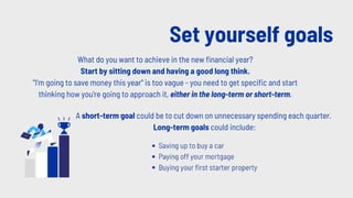 Set yourself goals
What do you want to achieve in the new financial year?
Start by sitting down and having a good long think.
"I'm going to save money this year" is too vague - you need to get specific and start
thinking how you're going to approach it, either in the long-term or short-term.
A short-term goal could be to cut down on unnecessary spending each quarter.
Long-term goals could include:
 