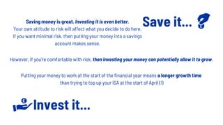 Save it...
Invest it...
Saving money is great. Investing it is even better.
Your own attitude to risk will affect what you decide to do here.
If you want minimal risk, then putting your money into a savings
account makes sense.
However, if you're comfortable with risk, then investing your money can potentially allow it to grow.
Putting your money to work at the start of the financial year means a longer growth time
than trying to top up your ISA at the start of April (!)
 