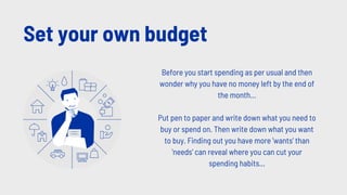 Set your own budget
Before you start spending as per usual and then
wonder why you have no money left by the end of
the month...
Put pen to paper and write down what you need to
buy or spend on. Then write down what you want
to buy. Finding out you have more 'wants' than
'needs' can reveal where you can cut your
spending habits...
 