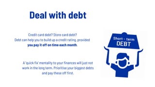 Deal with debt
Credit card debt? Store card debt?
Debt can help you to build up a credit rating, provided
you pay it off on time each month.
A 'quick fix' mentality to your finances will just not
work in the long term. Prioritise your biggest debts
and pay these off first.
 