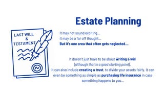 Estate Planning
It doesn't just have to be about writing a will
(although that is a good starting point).
It can also include creating a trust, to divide your assets fairly. It can
even be something as simple as purchasing life insurance in case
something happens to you...
It may not sound exciting...
It may be a far off thought...
But it's one area that often gets neglected....
 