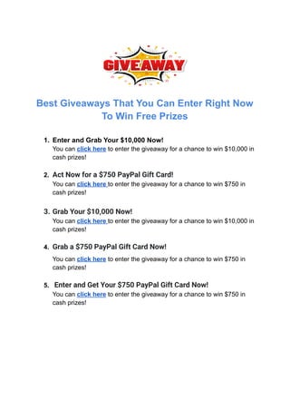Best Giveaways That You Can Enter Right Now
To Win Free Prizes
1. Enter and Grab Your $10,000 Now!
You can click here to enter the giveaway for a chance to win $10,000 in
cash prizes!
2. Act Now for a $750 PayPal Gift Card!
You can click here to enter the giveaway for a chance to win $750 in
cash prizes!
3. Grab Your $10,000 Now!
You can click here to enter the giveaway for a chance to win $10,000 in
cash prizes!
4. Grab a $750 PayPal Gift Card Now!
You can click here to enter the giveaway for a chance to win $750 in
cash prizes!
5. Enter and Get Your $750 PayPal Gift Card Now!
You can click here to enter the giveaway for a chance to win $750 in
cash prizes!
 