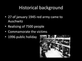 Historical background
• 27 of january 1945 red army came to
Auschwitz
• Realising of 7500 people
• Commamorate the victims
• 1996 public holiday

 