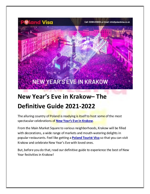 New Year’s Eve in Krakow– The
Definitive Guide 2021-2022
The alluring country of Poland is readying is itself to host some of the most
spectacular celebrations of New Year’s Eve in Krakow.
From the Main Market Square to various neighborhoods, Krakow will be filled
with decorations, a wide range of markets and mouth-watering delights in
popular restaurants. Feel like getting a Poland Tourist Visa so that you can visit
Krakow and celebrate New Year’s Eve with loved ones.
But, before you do that, read our definitive guide to experience the best of New
Year festivities in Krakow!
 