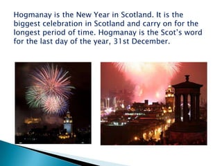 Hogmanay is the New Year in Scotland. It is the
biggest celebration in Scotland and carry on for the
longest period of time. Hogmanay is the Scot‟s word
for the last day of the year, 31st December.
 