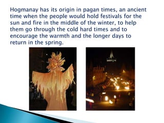 Hogmanay has its origin in pagan times, an ancient
time when the people would hold festivals for the
sun and fire in the middle of the winter, to help
them go through the cold hard times and to
encourage the warmth and the longer days to
return in the spring.
 