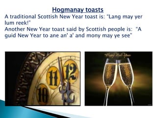 Hogmanay toasts
A traditional Scottish New Year toast is: “Lang may yer
lum reek!”
Another New Year toast said by Scottish people is: “A
guid New Year to ane an' a' and mony may ye see”
 