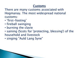 Customs
There are many customs associated with
Hogmanay. The most widespread national
customs:
• „first-footing‟
• fireball swinging
• burning the clavie
• saining (Scots for 'protecting, blessing') of the
household and livestock
• singing "Auld Lang Syne"
 