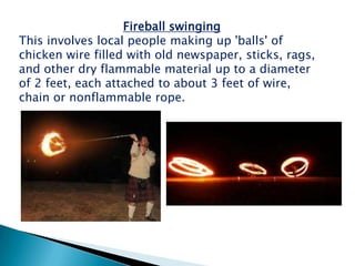 Fireball swinging
This involves local people making up 'balls' of
chicken wire filled with old newspaper, sticks, rags,
and other dry flammable material up to a diameter
of 2 feet, each attached to about 3 feet of wire,
chain or nonflammable rope.
 