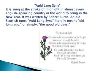 "Auld Lang Syne“
It is sung at the stroke of midnight in almost every
English-speaking country in the world to bring in the
New Year. It was written by Robert Burns. An old
Scottish tune, "Auld Lang Syne" literally means "old
long ago," or simply, "the good old days."
 