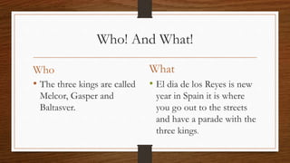 Who! And What!
Who
• The three kings are called
Melcor, Gasper and
Baltasver.
What
• El dia de los Reyes is new
year in Spain it is where
you go out to the streets
and have a parade with the
three kings.