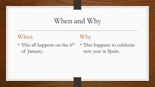 When and Why
When
• This all happens on the 6th
of January.
Why
• This happens to celebrate
new year in Spain.
