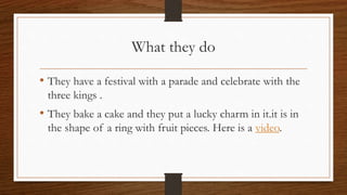 What they do
• They have a festival with a parade and celebrate with the
three kings .
• They bake a cake and they put a lucky charm in it.it is in
the shape of a ring with fruit pieces. Here is a video.