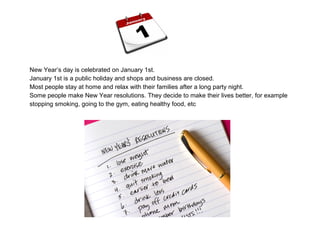 New Year’s day is celebrated on January 1st.
January 1st is a public holiday and shops and business are closed.
Most people stay at home and relax with their families after a long party night.
Some people make New Year resolutions. They decide to make their lives better, for example
stopping smoking, going to the gym, eating healthy food, etc