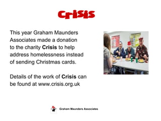 This year Graham Maunders  Associates made a donation  to the charity  Crisis  to help  address homelessness instead  of sending Christmas cards.  Details of the work of  Crisis  can  be found at www.crisis.org.uk Graham Maunders Associates  