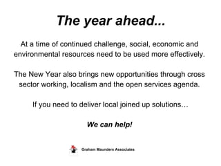 The year ahead... At a time of continued challenge, social, economic and  environmental resources need to be used more effectively.  The New Year also brings new opportunities through cross  sector working, localism and the open services agenda.  If you need to deliver local joined up solutions… We can help!  Graham Maunders Associates  