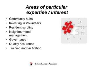 Areas of particular  expertise / interest Community hubs  Investing in Volunteers Resident scrutiny Neighbourhood  management Governance Quality assurance  Training and facilitation Graham Maunders Associates  
