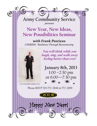 Army Community Service
                               presents

     New Year, New Ideas,
    New Possibilities Seminar
                 with Frank Pastizzo
      CHERISH- Resilience Through Reconnecting

                              You will think while you
                             laugh, sing, and walk away
                               feeling better than ever!

                               January 8th, 2013
                                  1:00 –2:30 pm
                                or 6:00—7:30 pm
www.warmuptheworkplace.com


          Please RSVP 315-772-2848 or 772-2899




             Happy New Year!
 
