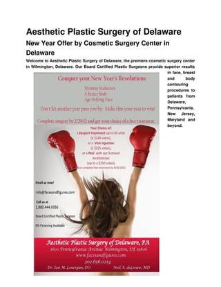 Aesthetic Plastic Surgery of Delaware
New Year Offer by Cosmetic Surgery Center in 
Delaware
Welcome to Aesthetic Plastic Surgery of Delaware, the premiere cosmetic surgery center 
in Wilmington, Delaware. Our Board Certified Plastic Surgeons provide superior results 
                                                                        in face, breast 
                                                                        and   body 
                                                                        contouring 
                                                                        procedures   to 
                                                                        patients   from 
                                                                        Delaware, 
                                                                        Pennsylvania, 
                                                                        New   Jersey, 
                                                                        Maryland   and 
                                                                        beyond. 
 