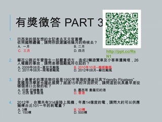有獎徵答 PART 3
1.

巴西來的朋友想約女記者去天元宮賞櫻，
依照國際禮儀，請問你該建議他幾月的時候去？
A. 一月
C. 三月

2.

B. 2010年10月--梅姬颱風
D. 2012年08月--蘇拉颱風

史上最著名的漂流物垃圾是1992年落海的澡盆玩具”Friendly Floatees”，
美國海洋學家也藉此展開了超過15年的洋流研究，請問這批玩具最早是從
哪個港口出發的呢？
A. 印度 尼赫魯港
C. 巴西 聖多斯港

4.

http://ppt.cc/Rs
N1

蘇花公路近年曾發生一起嚴重坍方，造成2輛遊覽車及小客車遭掩埋，26
人罹難的事故，請問是哪個颱風所引起的？
A. 2009年08月--莫拉克颱風
C. 2011年08月--南瑪都颱風

3.

B. 二月
D. 四月

B. 墨西哥 曼薩尼約港
D. 香港

2012年，台灣共有314座陸上風機，年產14億度的電，請問大約可以供應
幾棟台北101一年的耗電量？
A. 3棟
C. 150棟

B. 30棟
D. 500棟

 